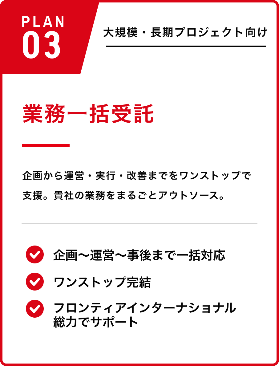 PLAN03 業務一括受託 ／ 大規模・長期向け。企画〜運営〜事後まで一括対応、ワンストップ完結、フロンティアG総力でサポート、6ヶ月〜の長期契約。